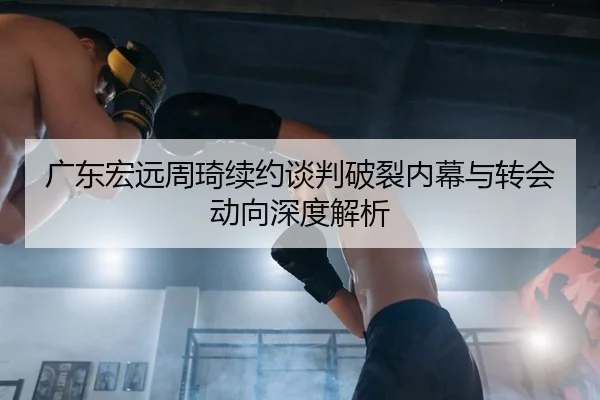 广东宏远周琦续约谈判破裂内幕与转会动向深度解析